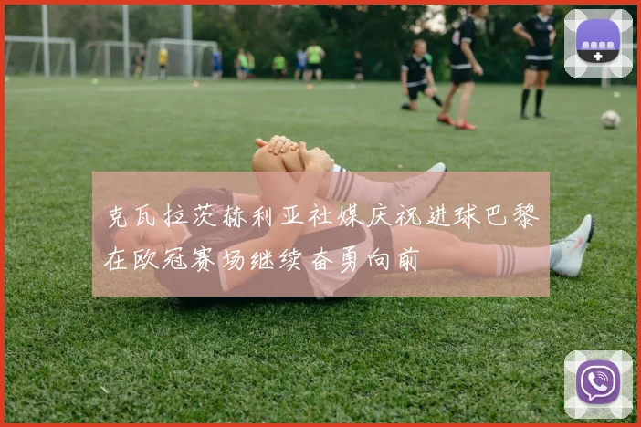 克瓦拉茨赫利亚社媒庆祝进球巴黎在欧冠赛场继续奋勇向前