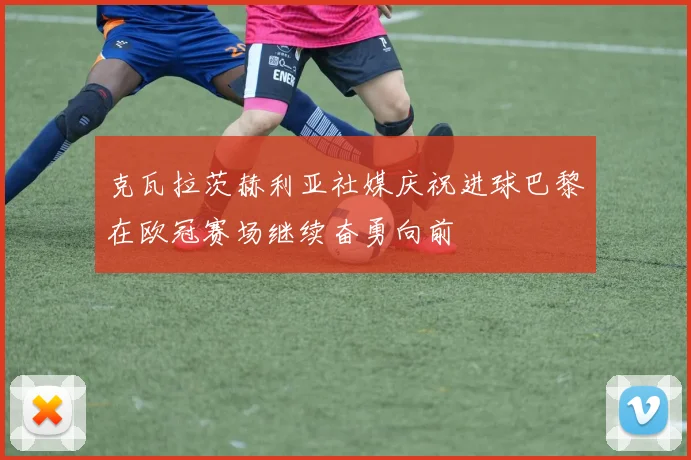 克瓦拉茨赫利亚社媒庆祝进球巴黎在欧冠赛场继续奋勇向前