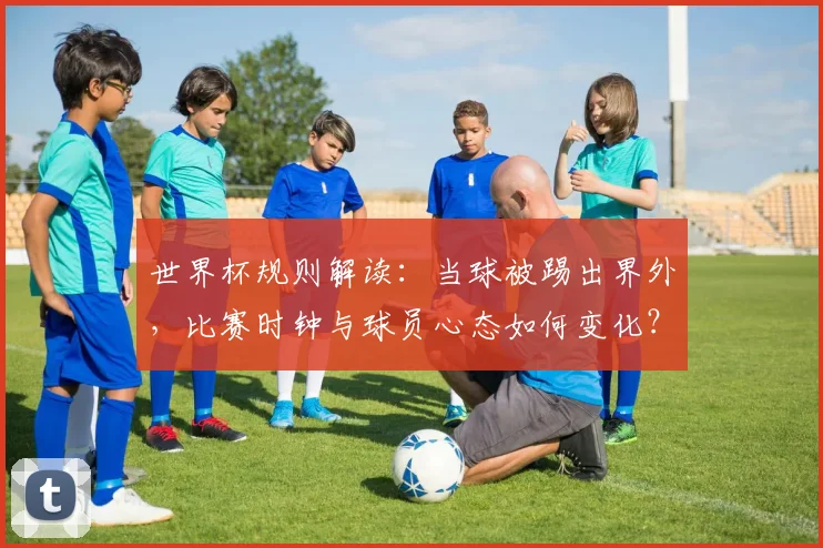 世界杯规则解读：当球被踢出界外，比赛时钟与球员心态如何变化？