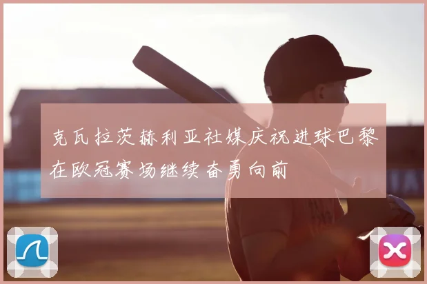 克瓦拉茨赫利亚社媒庆祝进球巴黎在欧冠赛场继续奋勇向前