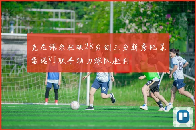 克尼佩尔狂砍28分创三分新秀纪录雷诺VJ联手助力球队胜利