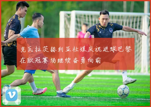 克瓦拉茨赫利亚社媒庆祝进球巴黎在欧冠赛场继续奋勇向前
