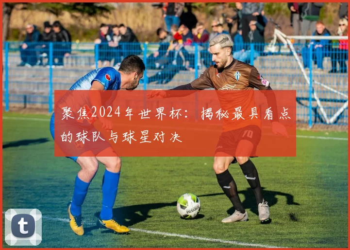 聚焦2024年世界杯：揭秘最具看点的球队与球星对决