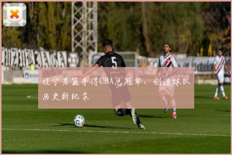 辽宁男篮夺得CBA总冠军，创造球队历史新纪录