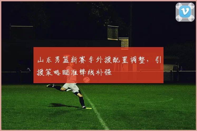 山东男篮新赛季外援配置调整,引援策略瞄准锋线补强