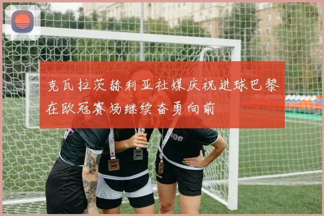 克瓦拉茨赫利亚社媒庆祝进球巴黎在欧冠赛场继续奋勇向前