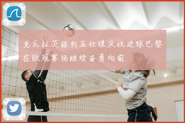 克瓦拉茨赫利亚社媒庆祝进球巴黎在欧冠赛场继续奋勇向前