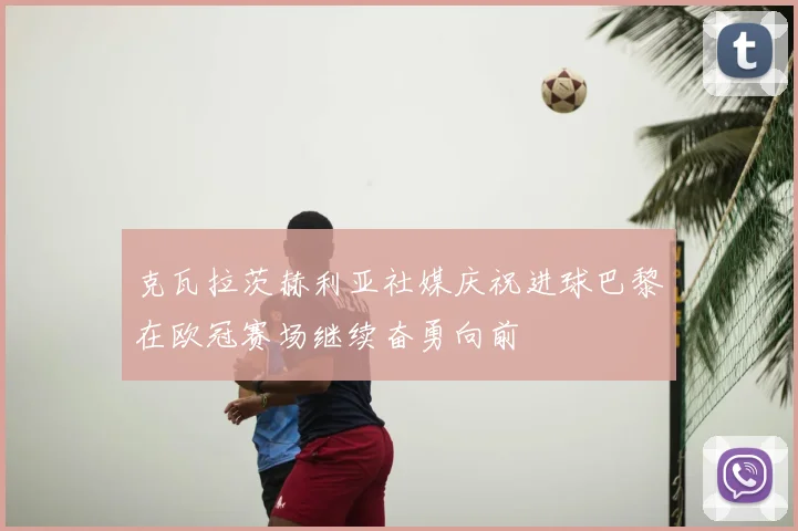 克瓦拉茨赫利亚社媒庆祝进球巴黎在欧冠赛场继续奋勇向前
