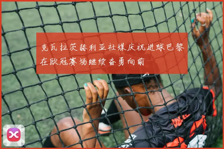克瓦拉茨赫利亚社媒庆祝进球巴黎在欧冠赛场继续奋勇向前