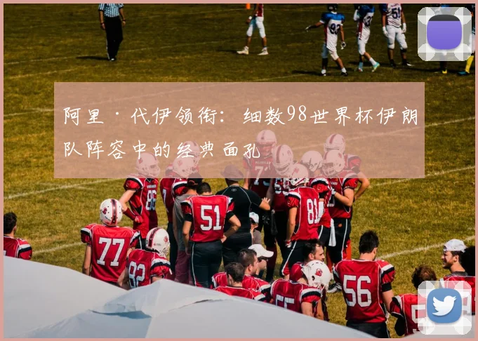阿里·代伊领衔：细数98世界杯伊朗队阵容中的经典面孔