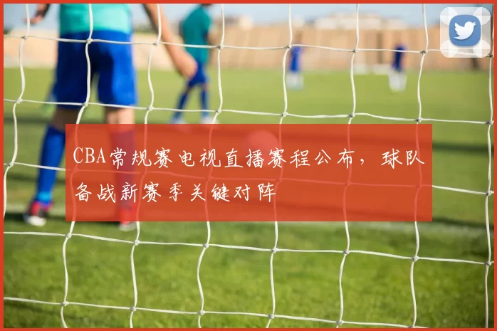 CBA常规赛电视直播赛程公布，球队备战新赛季关键对阵