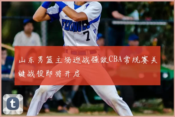 山东男篮主场迎战强敌CBA常规赛关键战役即将开启