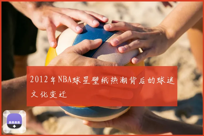 2012年NBA球星壁纸热潮背后的球迷文化变迁
