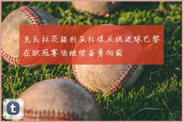 克瓦拉茨赫利亚社媒庆祝进球巴黎在欧冠赛场继续奋勇向前
