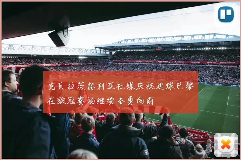 克瓦拉茨赫利亚社媒庆祝进球巴黎在欧冠赛场继续奋勇向前