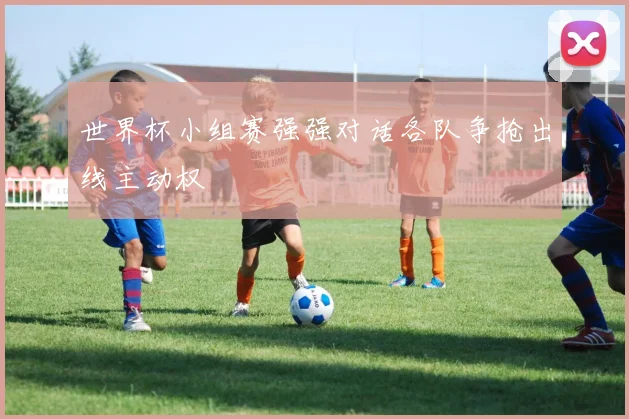 世界杯小组赛强强对话各队争抢出线主动权