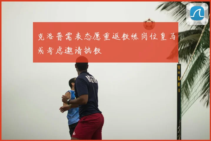 克洛普需表态愿重返教练岗位皇马或考虑邀请执教