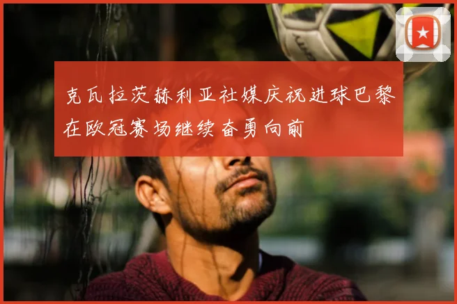 克瓦拉茨赫利亚社媒庆祝进球巴黎在欧冠赛场继续奋勇向前