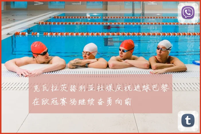 克瓦拉茨赫利亚社媒庆祝进球巴黎在欧冠赛场继续奋勇向前