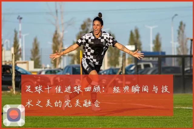 足球十佳进球回顾：经典瞬间与技术之美的完美融合