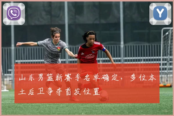 山东男篮新赛季名单确定,多位本土后卫争夺首发位置