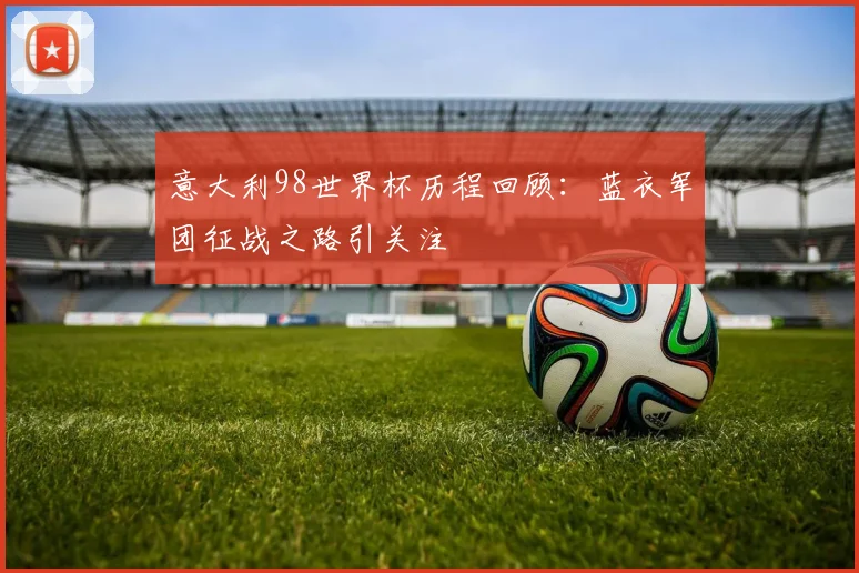意大利98世界杯历程回顾:蓝衣军团征战之路引关注