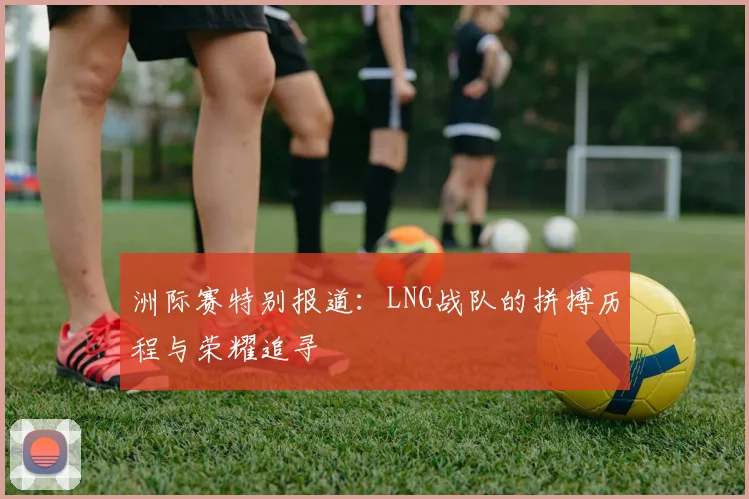 洲际赛特别报道:LNG战队的拼搏历程与荣耀追寻