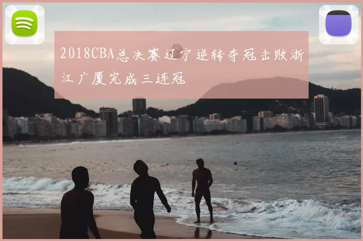 2018CBA总决赛辽宁逆转夺冠击败浙江广厦完成三连冠