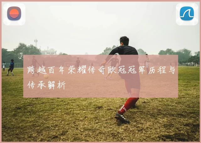 跨越百年荣耀传奇欧冠冠军历程与传承解析