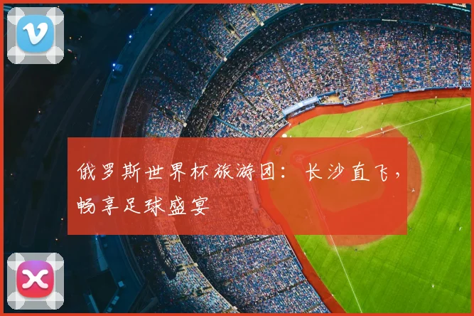 俄罗斯世界杯旅游团：长沙直飞，畅享足球盛宴