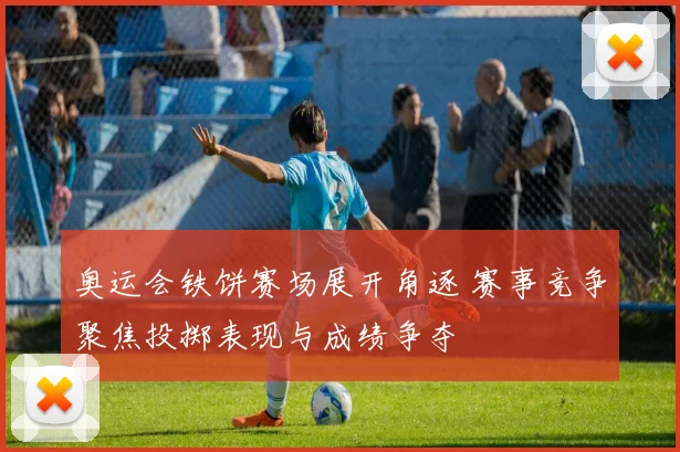 奥运会铁饼赛场展开角逐 赛事竞争聚焦投掷表现与成绩争夺