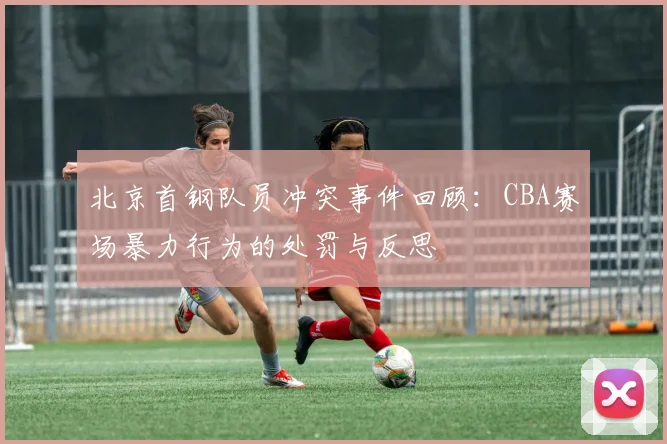 北京首钢队员冲突事件回顾:CBA赛场暴力行为的处罚与反思