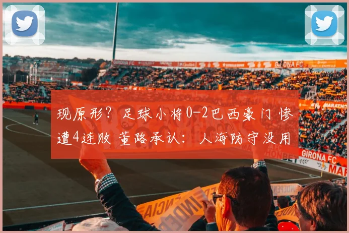 现原形？足球小将0-2巴西豪门 惨遭4连败 董路承认：人海防守没用