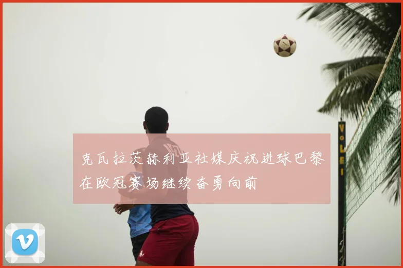 克瓦拉茨赫利亚社媒庆祝进球巴黎在欧冠赛场继续奋勇向前