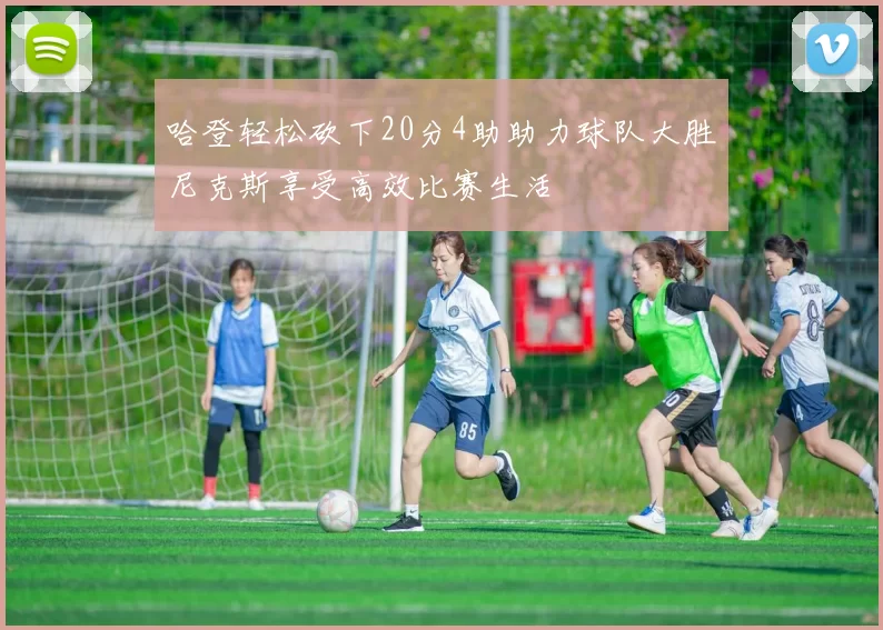 哈登轻松砍下20分4助助力球队大胜尼克斯享受高效比赛生活