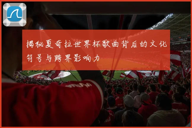 揭秘夏奇拉世界杯歌曲背后的文化符号与跨界影响力