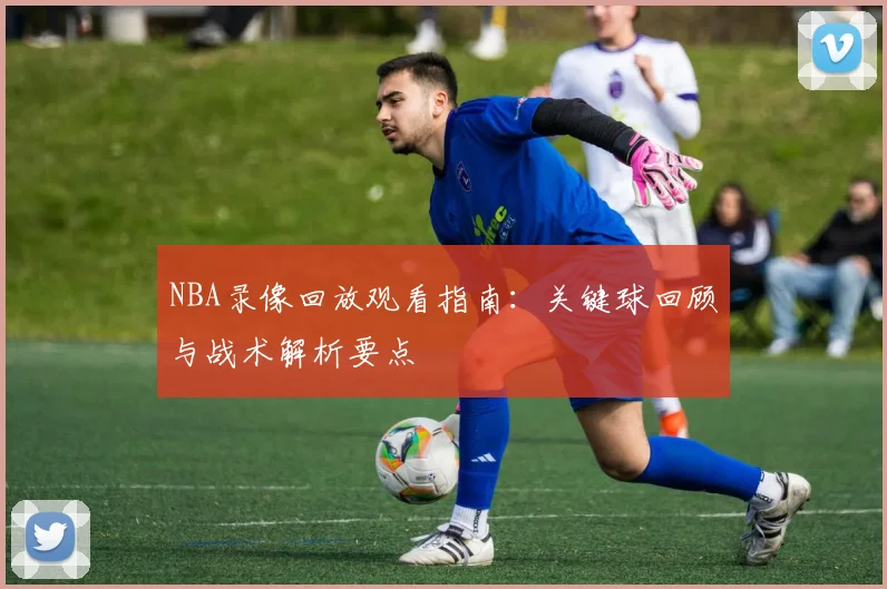 NBA录像回放观看指南:关键球回顾与战术解析要点