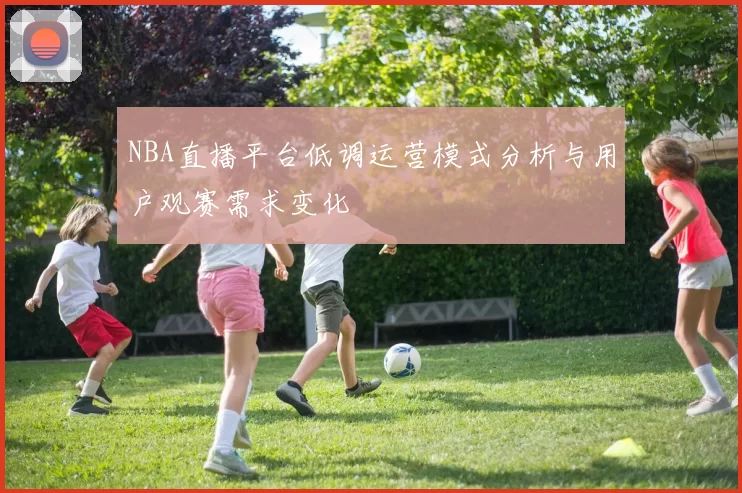 NBA直播平台低调运营模式分析与用户观赛需求变化