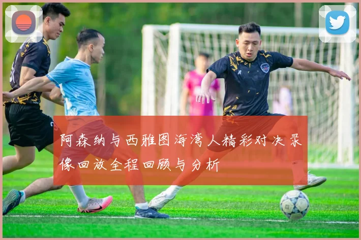 阿森纳与西雅图海湾人精彩对决录像回放全程回顾与分析