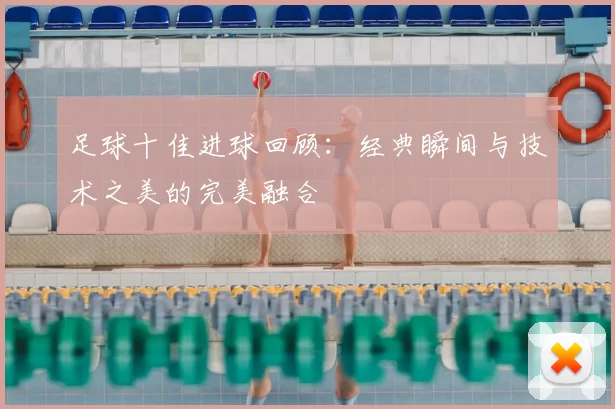 足球十佳进球回顾：经典瞬间与技术之美的完美融合