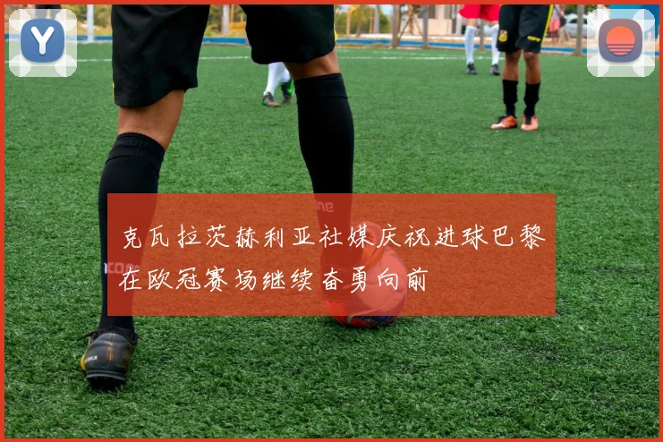 克瓦拉茨赫利亚社媒庆祝进球巴黎在欧冠赛场继续奋勇向前
